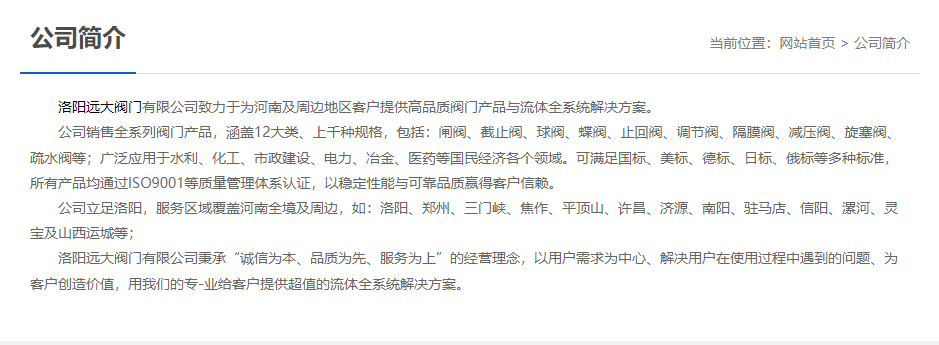 	 洛陽(yáng)遠大閥門(mén)主營(yíng)閥門(mén)閘閥,截止閥,球閥,蝶閥,止回閥,調節閥,隔膜閥,減壓閥,旋塞閥,疏水閥等12大類(lèi).廣泛用于水利,化工,市政建設,電力等領(lǐng)域.服務(wù)于洛陽(yáng),鄭州,三門(mén)峽,焦作,平頂山,許昌,濟源,南陽(yáng),駐馬店,信陽(yáng),漯河,靈寶及山西運城等地;為河南及周邊客戶(hù)提供高品質(zhì)閥門(mén)與流體全系統解決方案.